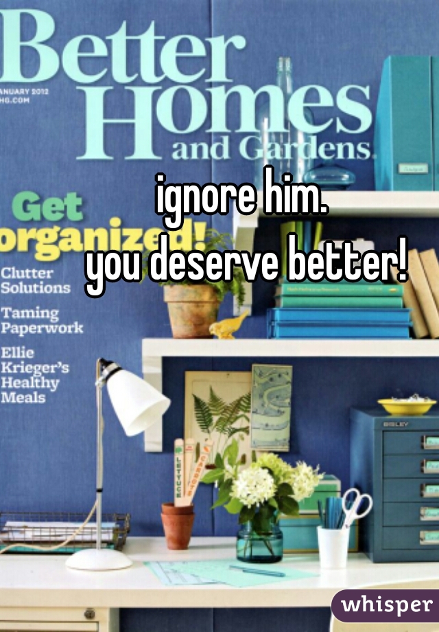 ignore him. 
you deserve better!