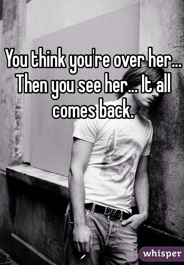 You think you're over her... Then you see her... It all comes back. 