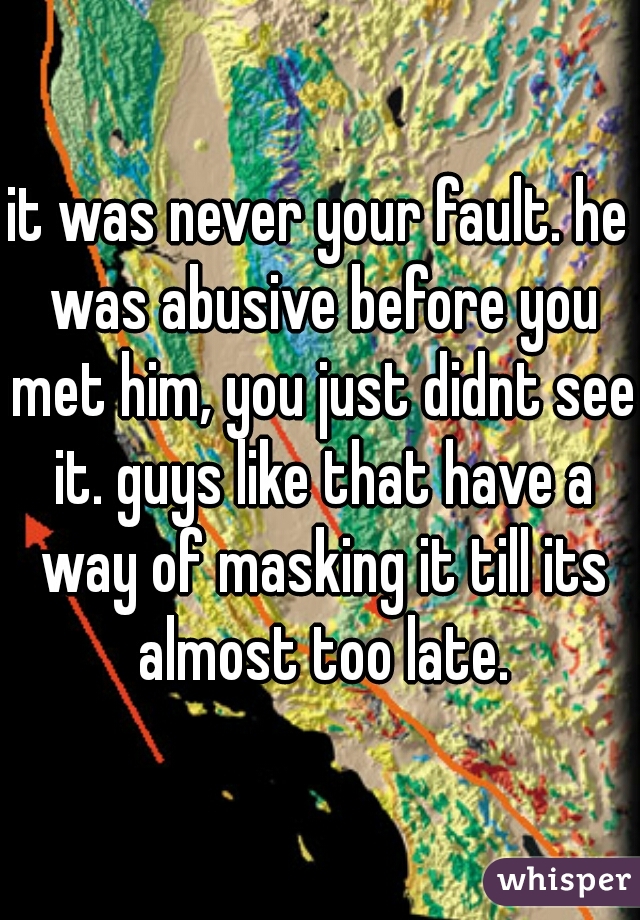 it was never your fault. he was abusive before you met him, you just didnt see it. guys like that have a way of masking it till its almost too late.