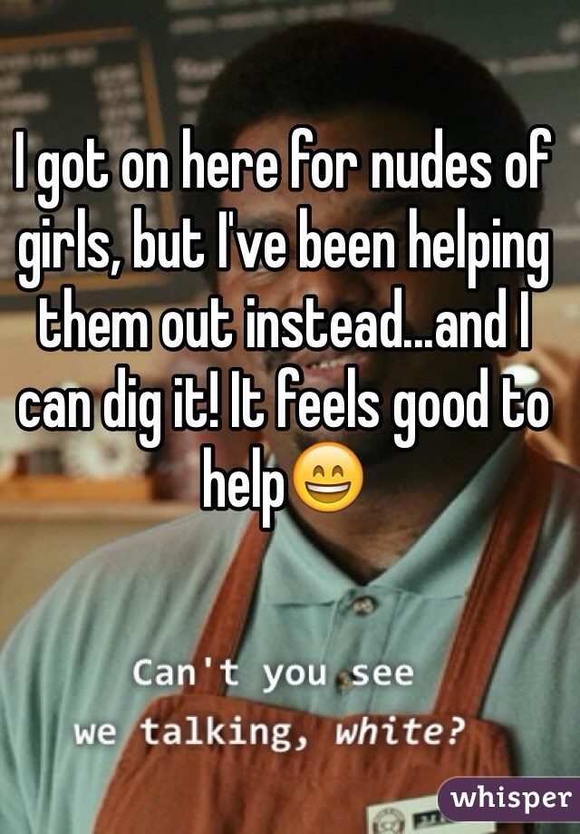 I got on here for nudes of girls, but I've been helping them out instead...and I can dig it! It feels good to help😄