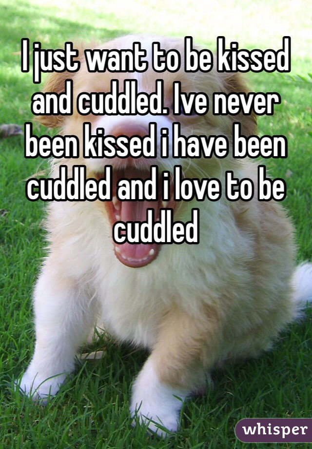 I just want to be kissed and cuddled. Ive never been kissed i have been cuddled and i love to be cuddled