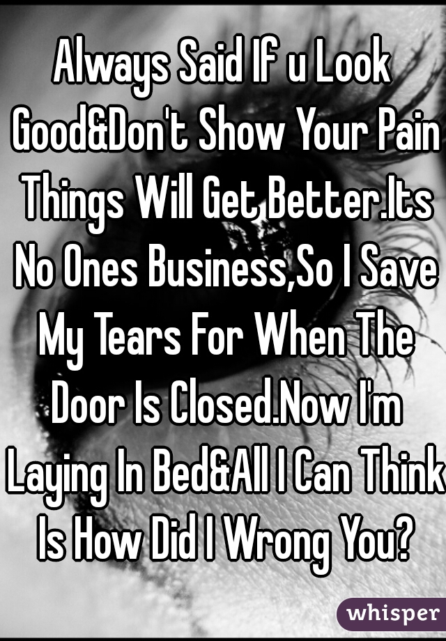 Always Said If u Look Good&Don't Show Your Pain Things Will Get Better.Its No Ones Business,So I Save My Tears For When The Door Is Closed.Now I'm Laying In Bed&All I Can Think Is How Did I Wrong You?
