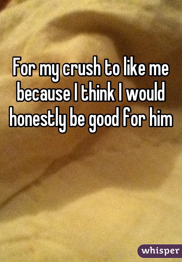 For my crush to like me because I think I would honestly be good for him