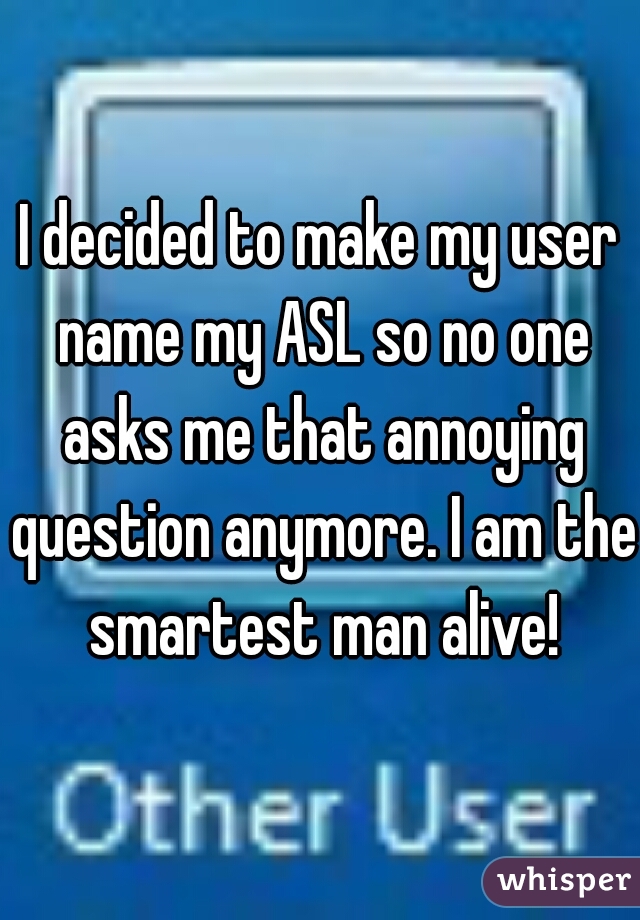 I decided to make my user name my ASL so no one asks me that annoying question anymore. I am the smartest man alive!