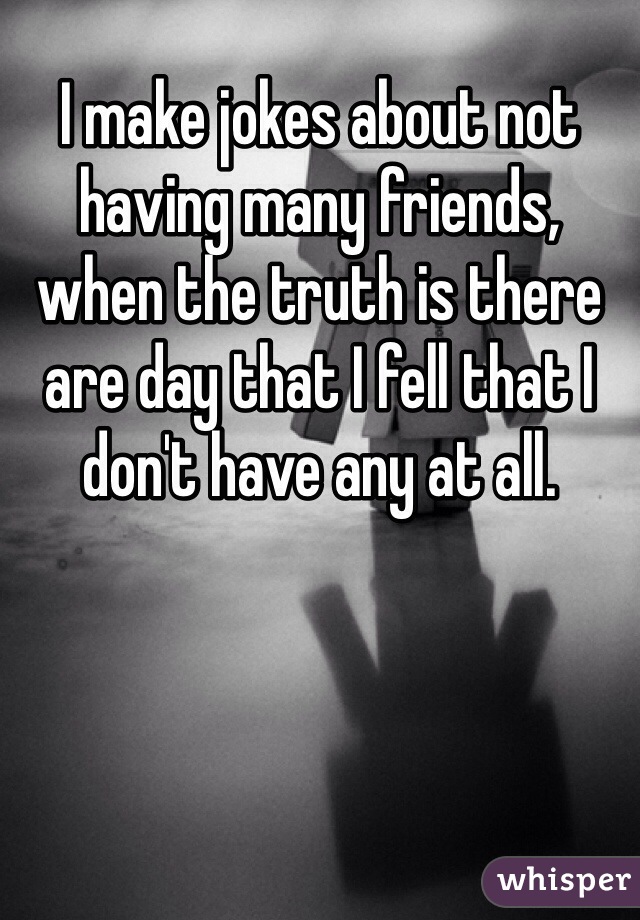 I make jokes about not having many friends, when the truth is there are day that I fell that I don't have any at all. 