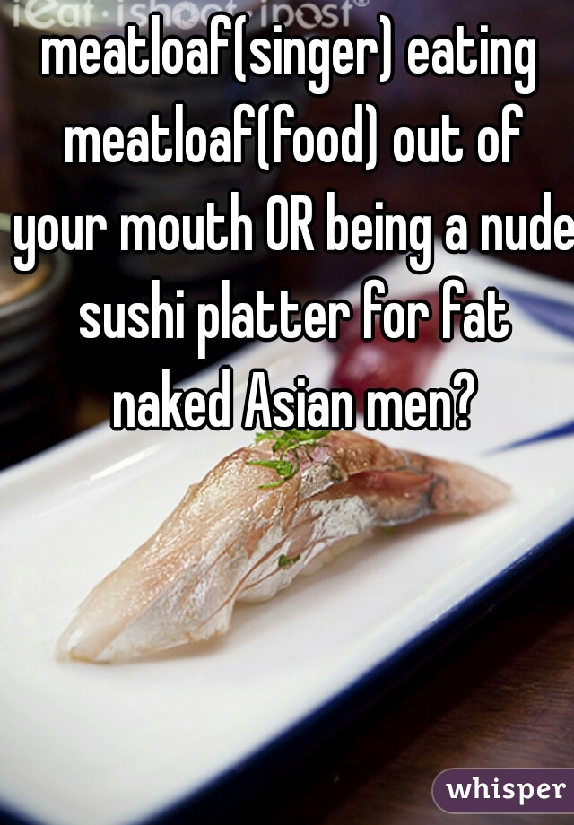 meatloaf(singer) eating meatloaf(food) out of your mouth OR being a nude sushi platter for fat naked Asian men?