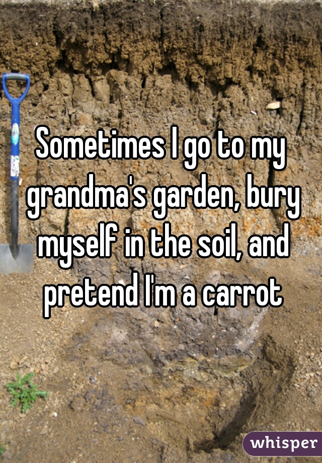 Sometimes I go to my grandma's garden, bury myself in the soil, and pretend I'm a carrot