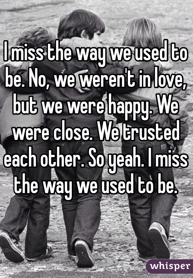 I miss the way we used to be. No, we weren't in love, but we were happy. We were close. We trusted each other. So yeah. I miss the way we used to be.