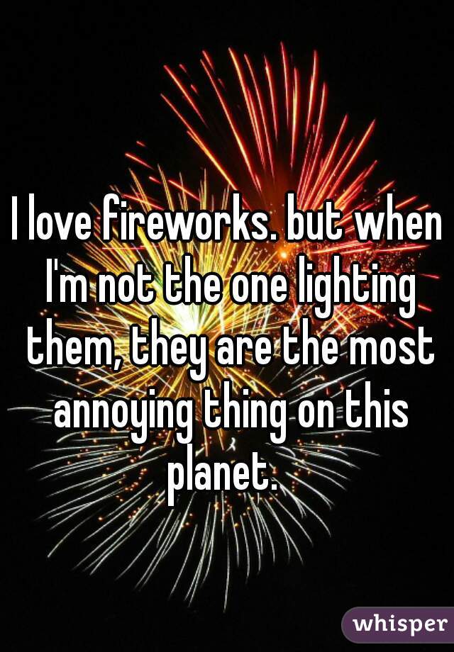 I love fireworks. but when I'm not the one lighting them, they are the most annoying thing on this planet.  