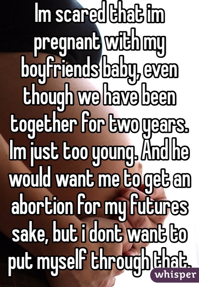 Im scared that im pregnant with my boyfriends baby, even though we have been together for two years. Im just too young. And he would want me to get an abortion for my futures sake, but i dont want to put myself through that. 