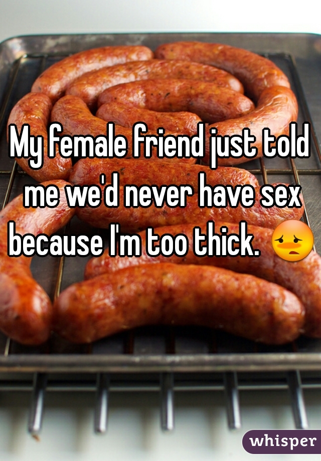 My female friend just told me we'd never have sex because I'm too thick. 😳  