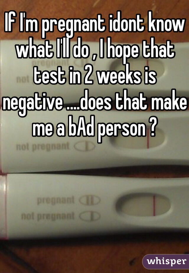 If I'm pregnant idont know what I'll do , I hope that test in 2 weeks is negative ....does that make me a bAd person ? 