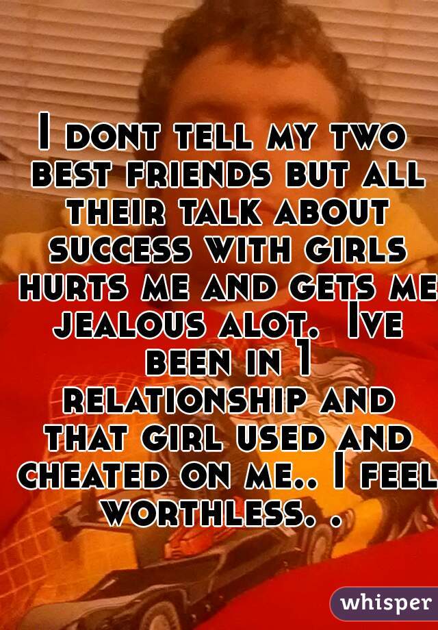 I dont tell my two best friends but all their talk about success with girls hurts me and gets me jealous alot.  Ive been in 1 relationship and that girl used and cheated on me.. I feel worthless. . 