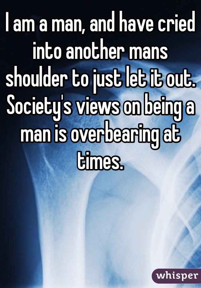 I am a man, and have cried into another mans shoulder to just let it out. Society's views on being a man is overbearing at times.