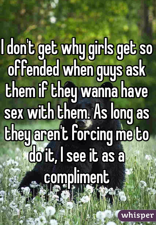 I don't get why girls get so offended when guys ask them if they wanna have sex with them. As long as they aren't forcing me to do it, I see it as a compliment 