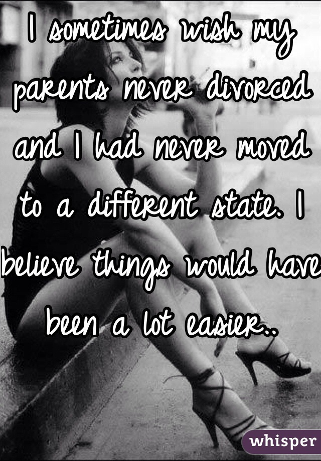 I sometimes wish my parents never divorced and I had never moved to a different state. I believe things would have been a lot easier..