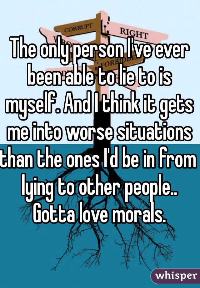 The only person I've ever been able to lie to is myself. And I think it gets me into worse situations than the ones I'd be in from lying to other people.. Gotta love morals. 