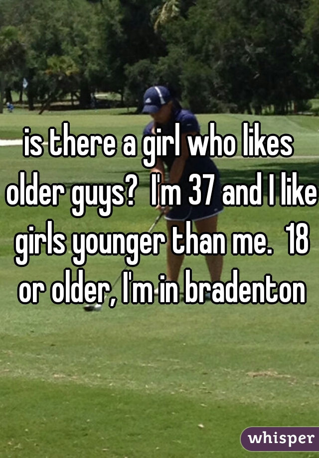 is there a girl who likes older guys?  I'm 37 and I like girls younger than me.  18 or older, I'm in bradenton