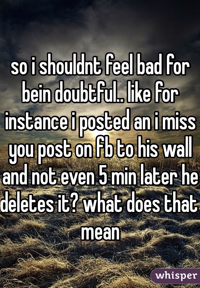 so i shouldnt feel bad for bein doubtful.. like for instance i posted an i miss you post on fb to his wall and not even 5 min later he deletes it? what does that mean 