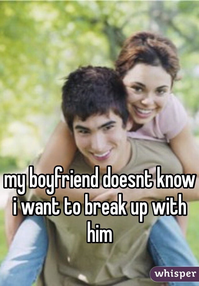 my boyfriend doesnt know
i want to break up with him 
