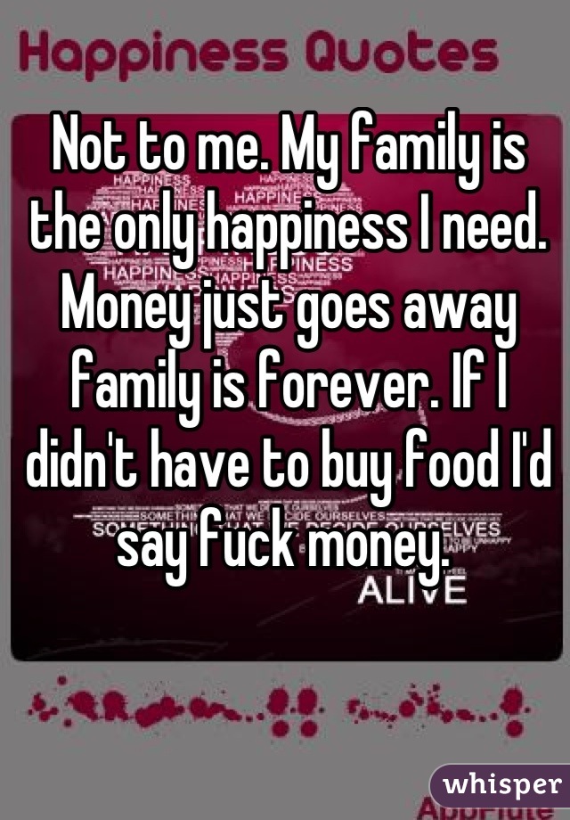 Not to me. My family is the only happiness I need. Money just goes away family is forever. If I didn't have to buy food I'd say fuck money. 
