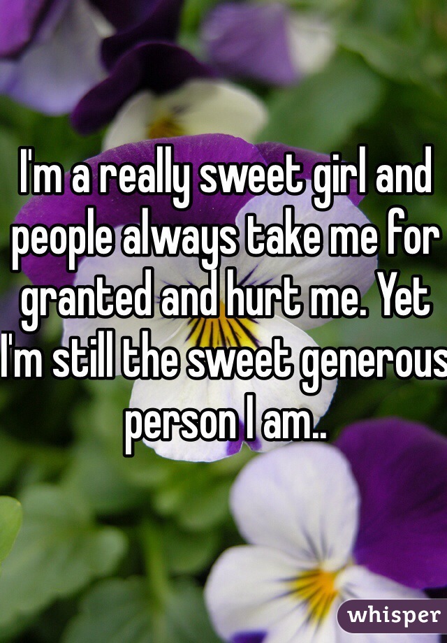 I'm a really sweet girl and people always take me for granted and hurt me. Yet I'm still the sweet generous person I am.. 