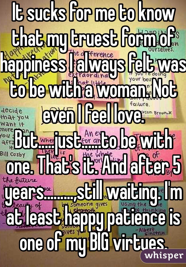 It sucks for me to know that my truest form of happiness I always felt was to be with a woman. Not even I feel love. But.....just......to be with one. That's it. And after 5 years.........,still waiting. I'm at least happy patience is one of my BIG virtues.