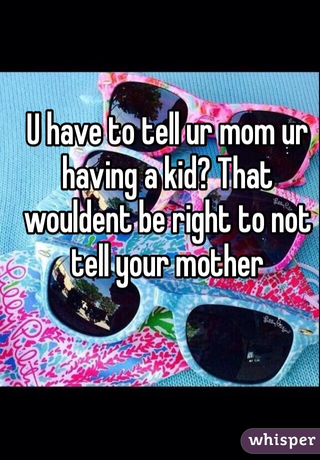 U have to tell ur mom ur having a kid? That wouldent be right to not tell your mother