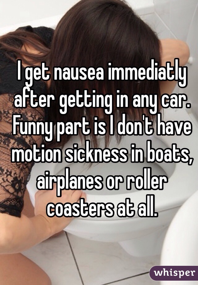 I get nausea immediatly after getting in any car. Funny part is I don't have motion sickness in boats, airplanes or roller coasters at all.