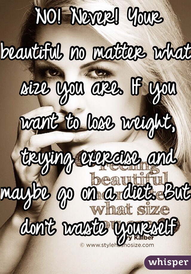NO! Never! Your beautiful no matter what size you are. If you want to lose weight, trying exercise and maybe go on a diet. But don't waste yourself away like other girls.