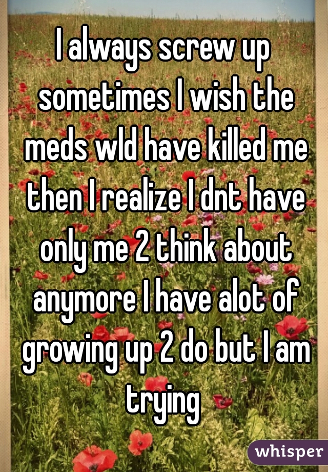 I always screw up sometimes I wish the meds wld have killed me then I realize I dnt have only me 2 think about anymore I have alot of growing up 2 do but I am trying 