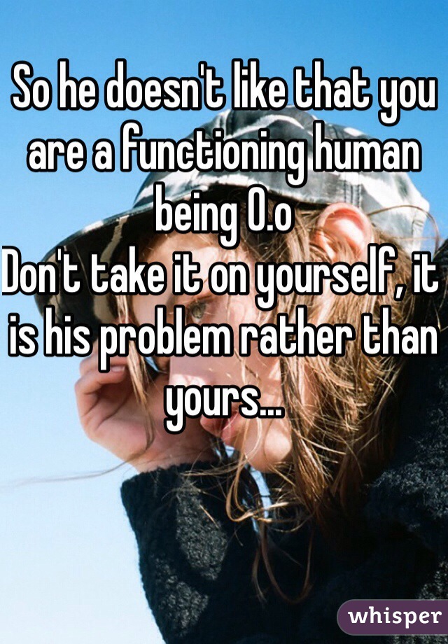 So he doesn't like that you are a functioning human being 0.o
Don't take it on yourself, it is his problem rather than yours...