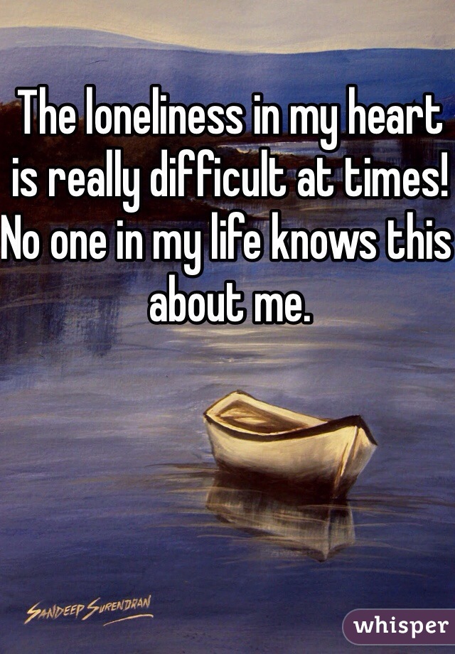 The loneliness in my heart is really difficult at times! No one in my life knows this about me. 