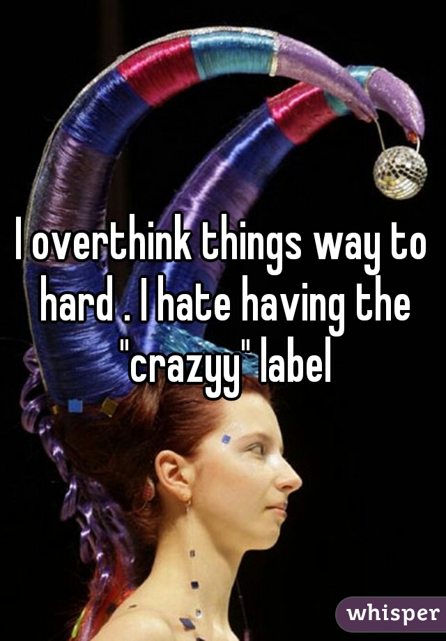 I overthink things way to hard . I hate having the "crazyy" label