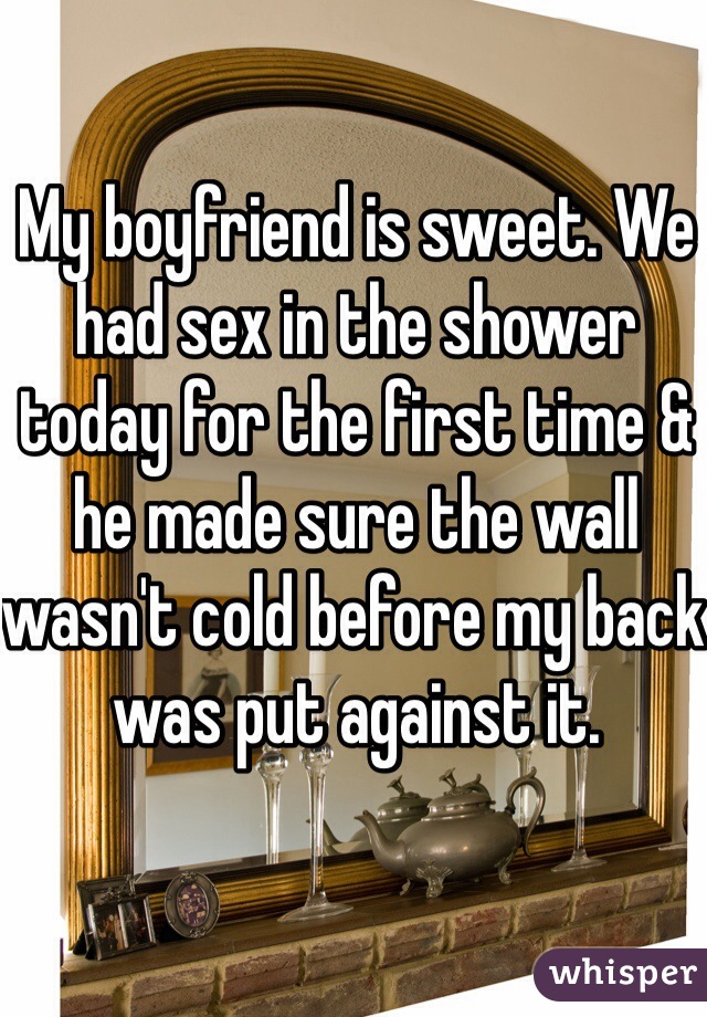 My boyfriend is sweet. We had sex in the shower today for the first time & he made sure the wall wasn't cold before my back was put against it.