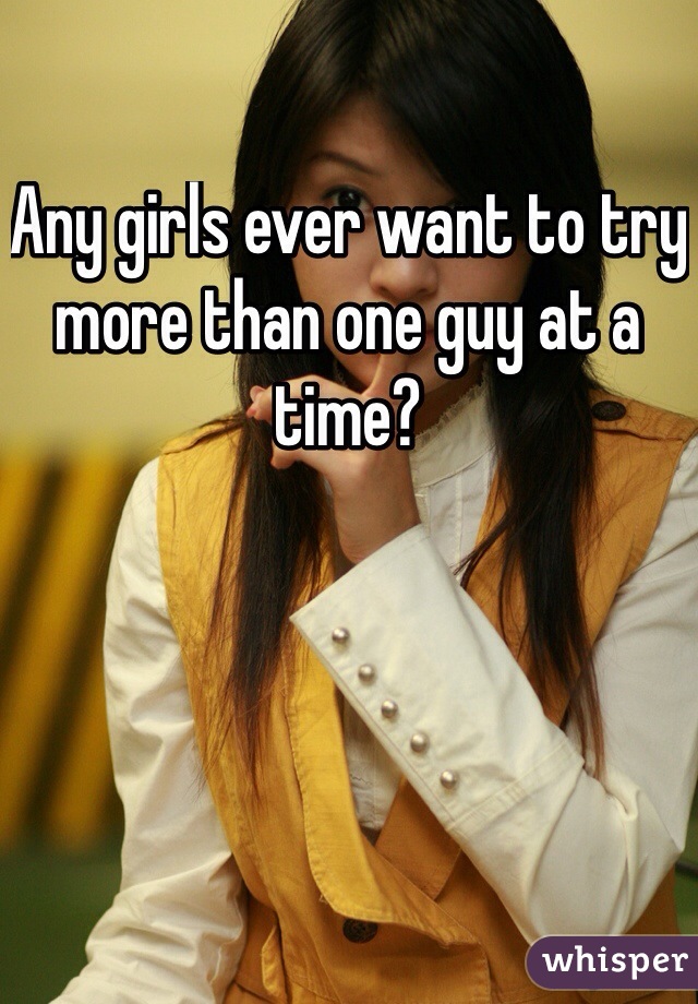 Any girls ever want to try more than one guy at a time? 