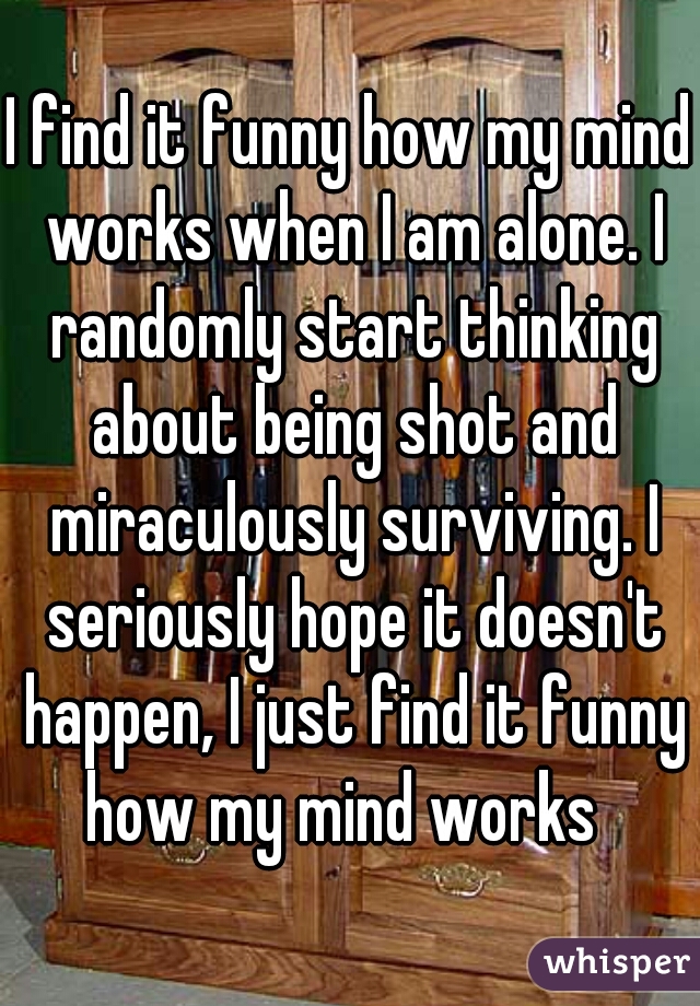 I find it funny how my mind works when I am alone. I randomly start thinking about being shot and miraculously surviving. I seriously hope it doesn't happen, I just find it funny how my mind works  