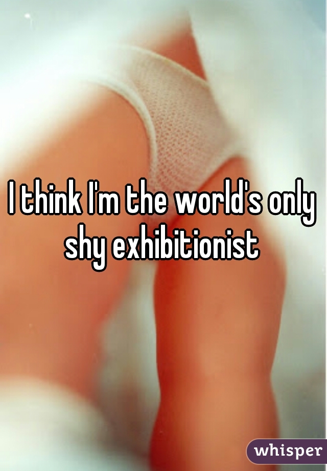 I think I'm the world's only shy exhibitionist 