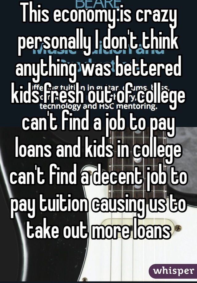 This economy is crazy personally I don't think anything was bettered kids fresh out of college can't find a job to pay loans and kids in college can't find a decent job to pay tuition causing us to take out more loans