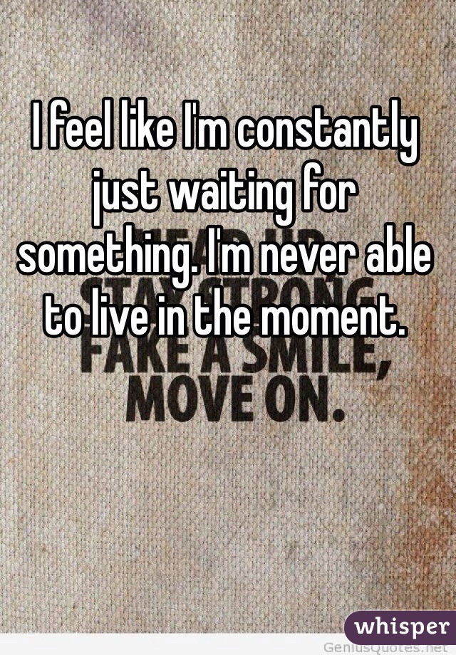 I feel like I'm constantly just waiting for something. I'm never able to live in the moment. 