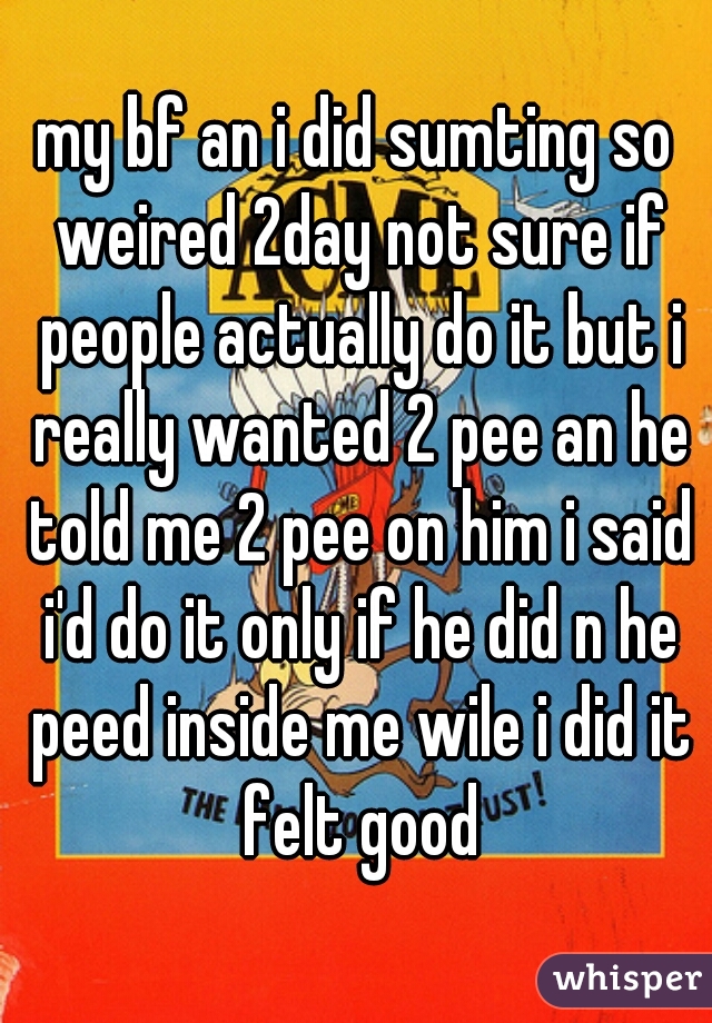 my bf an i did sumting so weired 2day not sure if people actually do it but i really wanted 2 pee an he told me 2 pee on him i said i'd do it only if he did n he peed inside me wile i did it felt good
