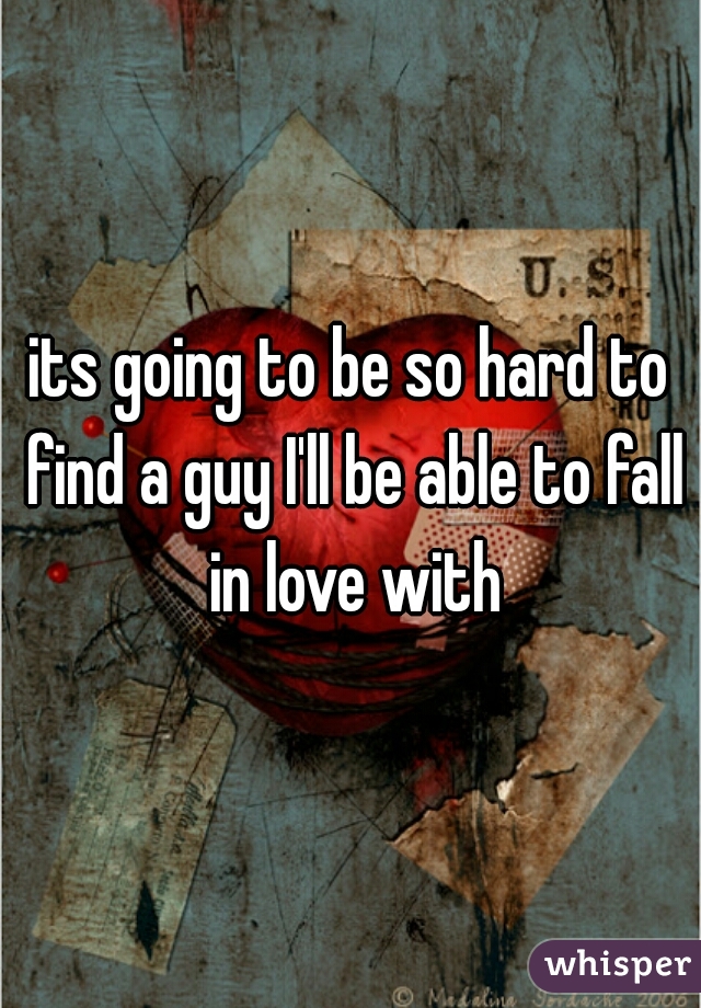 its going to be so hard to find a guy I'll be able to fall in love with