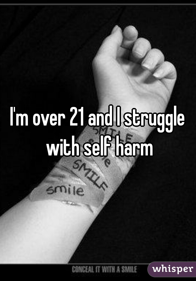 I'm over 21 and I struggle with self harm