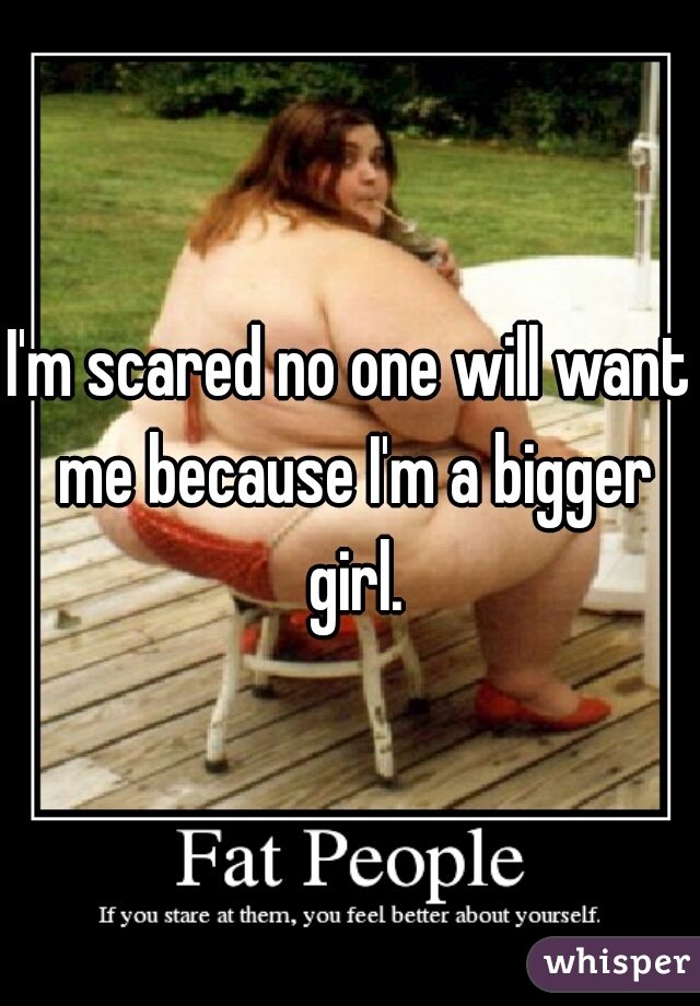 I'm scared no one will want me because I'm a bigger girl.