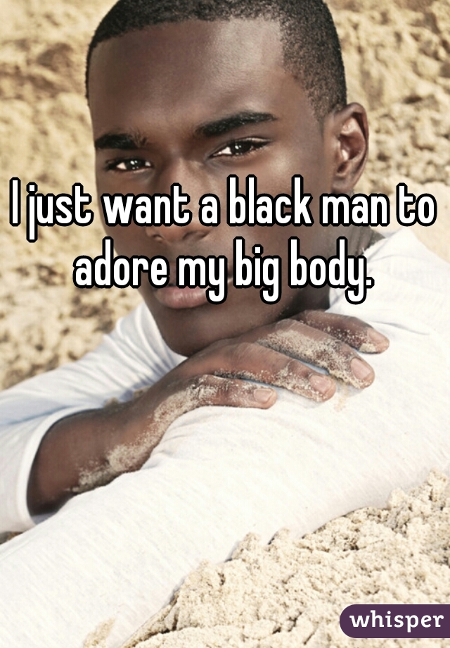 I just want a black man to adore my big body. 