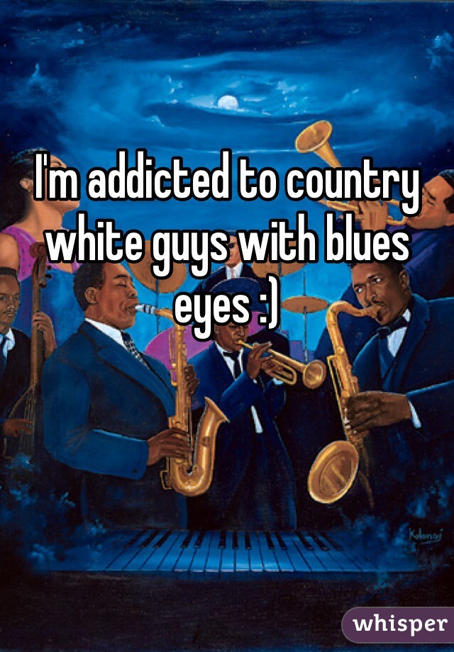 I'm addicted to country white guys with blues eyes :) 