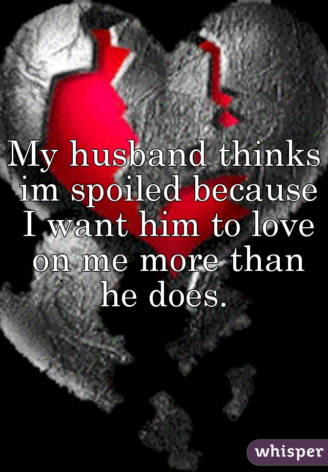 My husband thinks im spoiled because I want him to love on me more than he does. 