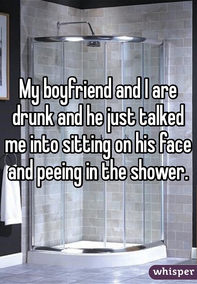 My boyfriend and I are drunk and he just talked me into sitting on his face and peeing in the shower.