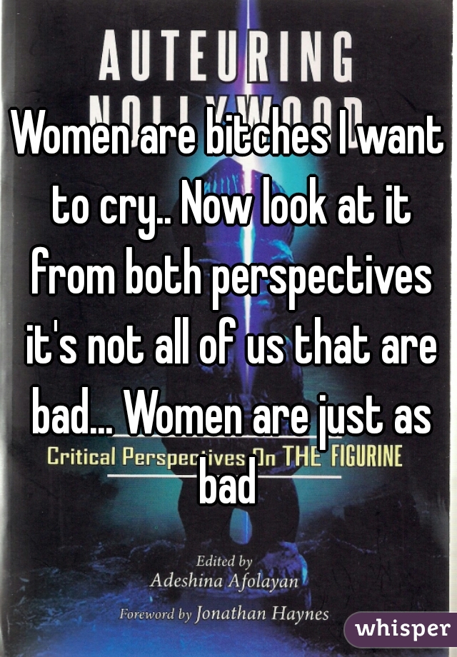 Women are bitches I want to cry.. Now look at it from both perspectives it's not all of us that are bad... Women are just as bad 