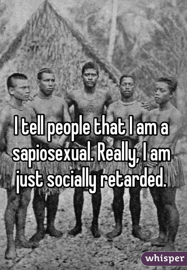 I tell people that I am a sapiosexual. Really, I am just socially retarded.